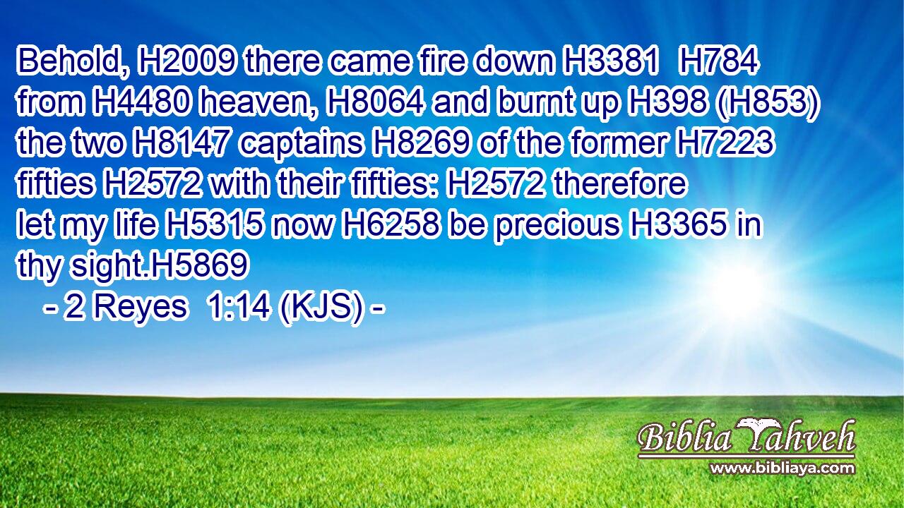 Behold, H2009 there came fire down H3381  H784 from H4480 heaven, H8064 and burnt up H398 (H853) the two H8147 captains H8269 of the former H7223 fifties H2572 with their fifties: H2572 therefore let my life H5315 now H6258 be precious H3365 in thy sight.H5869