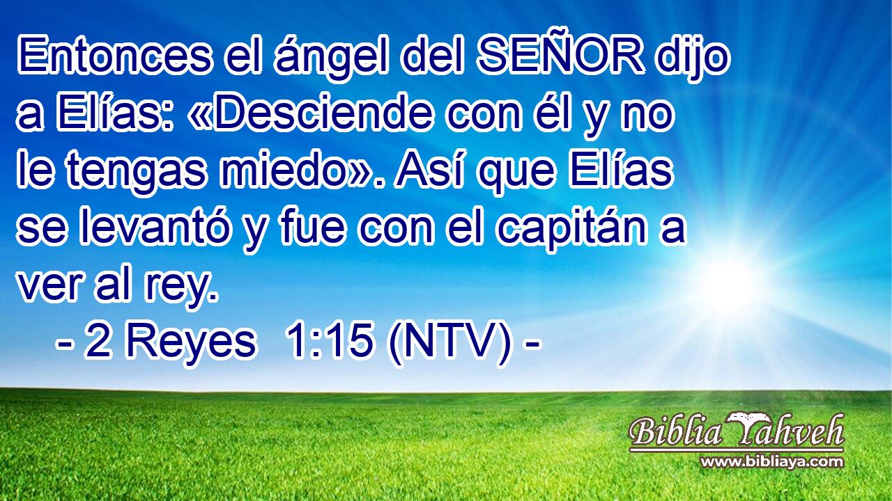 Entonces el ángel del SEÑOR dijo a Elías: «Desciende con él y no le tengas miedo». Así que Elías se levantó y fue con el capitán a ver al rey.