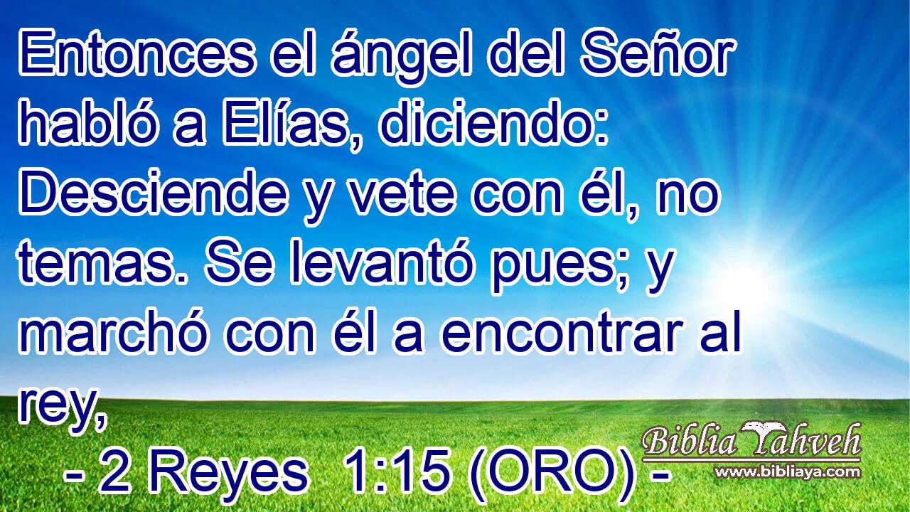  Entonces el ángel del Señor habló a Elías, diciendo: Desciende y vete con él, no temas. Se levantó pues; y marchó con él a encontrar al rey, 