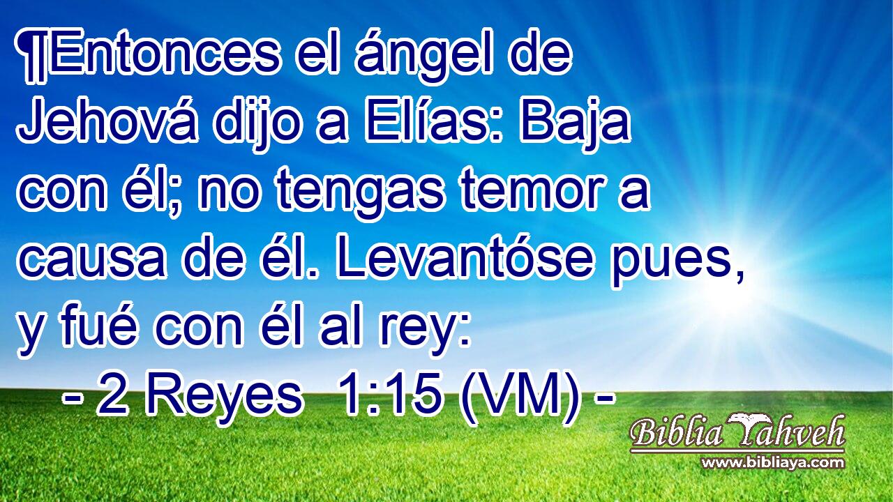  ¶Entonces el ángel de Jehová dijo a Elías: Baja con él; no tengas temor a causa de él. Levantóse pues, y fué con él al rey: 