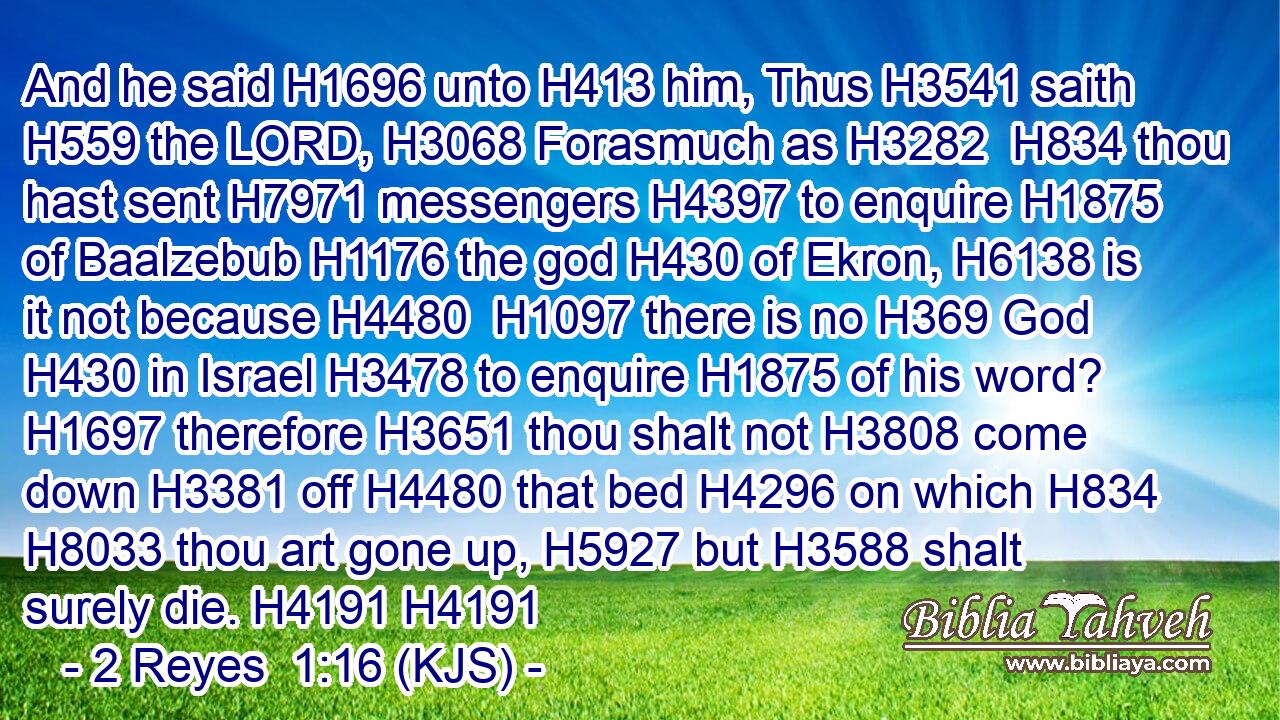 And he said H1696 unto H413 him, Thus H3541 saith H559 the LORD, H3068 Forasmuch as H3282  H834 thou hast sent H7971 messengers H4397 to enquire H1875 of Baalzebub H1176 the god H430 of Ekron, H6138 is it not because H4480  H1097 there is no H369 God H430 in Israel H3478 to enquire H1875 of his word? H1697 therefore H3651 thou shalt not H3808 come down H3381 off H4480 that bed H4296 on which H834  H8033 thou art gone up, H5927 but H3588 shalt surely die. H4191 H4191