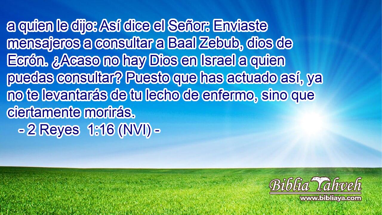  a quien le dijo: Así dice el Señor: Enviaste mensajeros a consultar a Baal Zebub, dios de Ecrón. ¿Acaso no hay Dios en Israel a quien puedas consultar? Puesto que has actuado así, ya no te levantarás de tu lecho de enfermo, sino que ciertamente morirás. 
