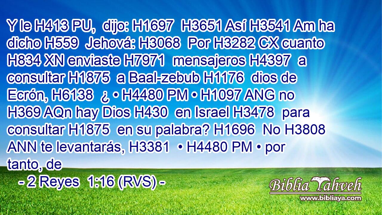 Y le H413 PU,  dijo: H1697  H3651 Así H3541 Am ha dicho H559  Jehová: H3068  Por H3282 CX cuanto H834 XN enviaste H7971  mensajeros H4397  a consultar H1875  a Baal-zebub H1176  dios de Ecrón, H6138  ¿ • H4480 PM • H1097 ANG no H369 AQn hay Dios H430  en Israel H3478  para consultar H1875  en su palabra? H1696  No H3808 ANN te levantarás, H3381  • H4480 PM • por tanto, de