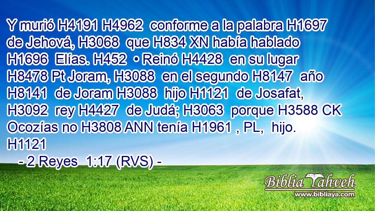 Y murió H4191 H4962  conforme a la palabra H1697  de Jehová, H3068  que H834 XN había hablado H1696  Elías. H452  • Reinó H4428  en su lugar H8478 Pt Joram, H3088  en el segundo H8147  año H8141  de Joram H3088  hijo H1121  de Josafat, H3092  rey H4427  de Judá; H3063  porque H3588 CK Ocozías no H3808 ANN tenía H1961 , PL,  hijo. H1121  