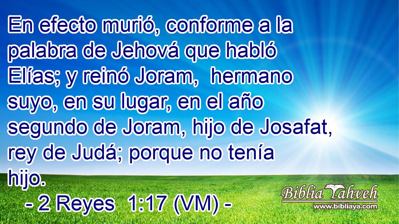  En efecto murió, conforme a la palabra de Jehová que habló Elías; y reinó Joram,  hermano suyo, en su lugar, en el año segundo de Joram, hijo de Josafat, rey de Judá; porque no tenía hijo. 