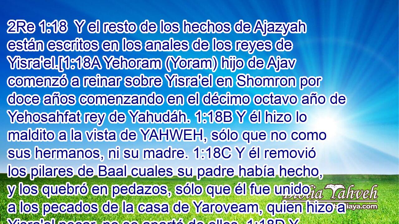  Y el resto de los hechos de Ajazyah están escritos en los anales de los reyes de Yisra'el.[1:18A Yehoram (Yoram) hijo de Ajav comenzó a reinar sobre Yisra'el en Shomron por doce años comenzando en el décimo octavo año de Yehosahfat rey de Yahudáh. 1:18B Y él hizo lo maldito a la vista de YAHWEH, sólo que no como sus hermanos, ni su madre. 1:18C Y él removió los pilares de Baal cuales su padre había hecho, y los quebró en pedazos, sólo que él fue unido a los pecados de la casa de Yaroveam, quien hizo a Yisra'el pecar, no se apartó de ellos. 1:18D Y YAHWEH estaba muy enfurecido con la casa de Ajav.][6] 