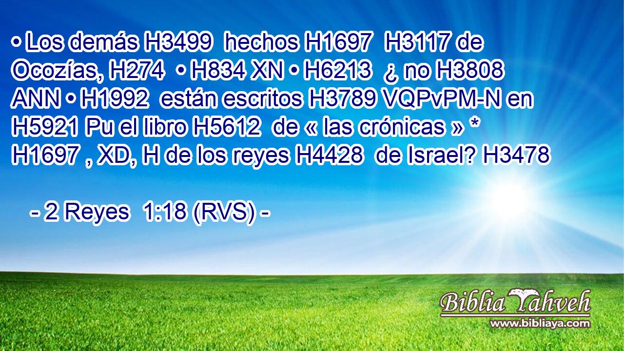 • Los demás H3499  hechos H1697  H3117 de Ocozías, H274  • H834 XN • H6213  ¿ no H3808 ANN • H1992  están escritos H3789 VQPvPM-N en H5921 Pu el libro H5612  de « las crónicas » * H1697 , XD, H de los reyes H4428  de Israel? H3478  