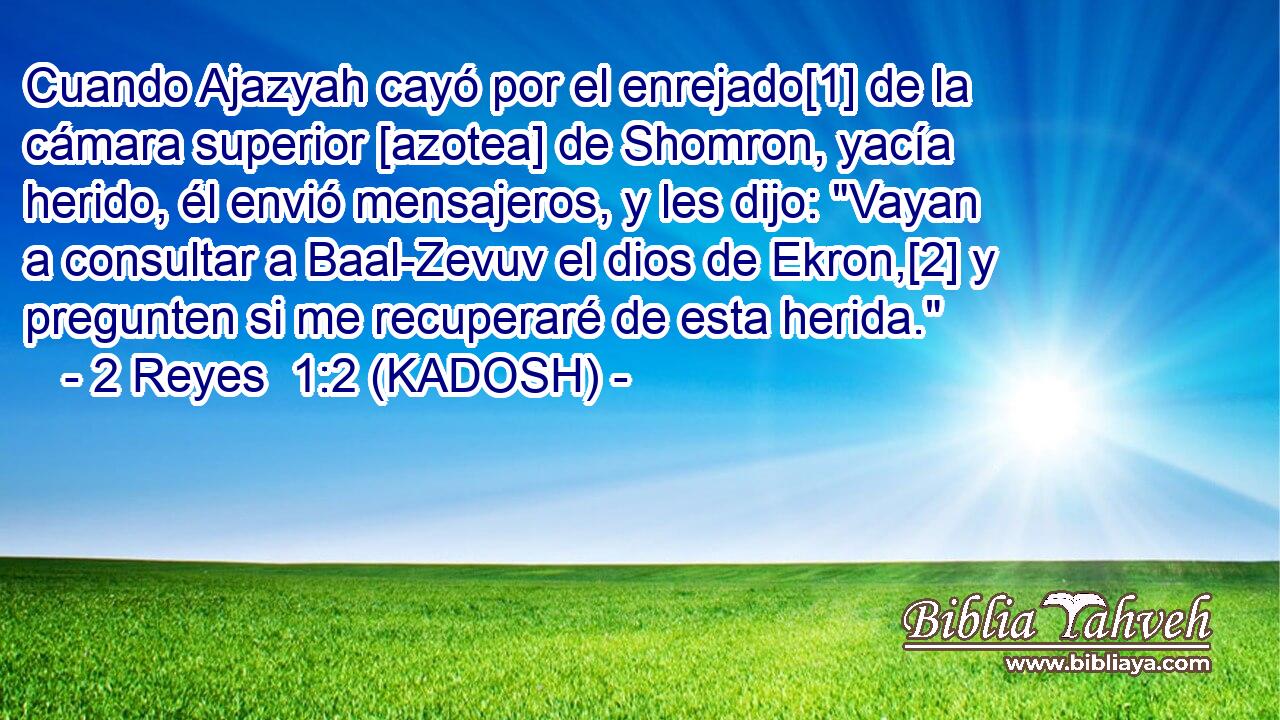  Cuando Ajazyah cayó por el enrejado[1] de la cámara superior [azotea] de Shomron, yacía herido, él envió mensajeros, y les dijo: 