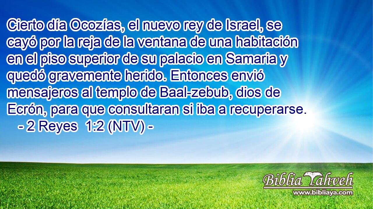 Cierto día Ocozías, el nuevo rey de Israel, se cayó por la reja de la ventana de una habitación en el piso superior de su palacio en Samaria y quedó gravemente herido. Entonces envió mensajeros al templo de Baal-zebub, dios de Ecrón, para que consultaran si iba a recuperarse.