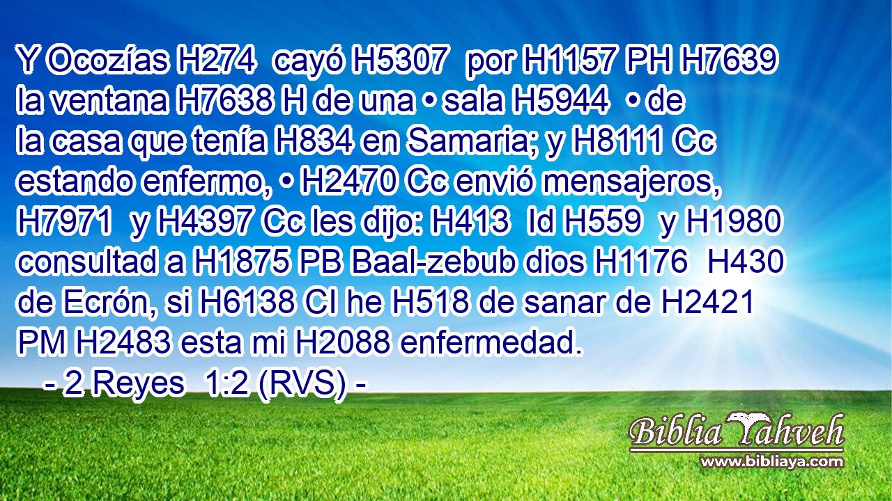 Y Ocozías H274  cayó H5307  por H1157 PH H7639 la ventana H7638 H de una • sala H5944  • de la casa que tenía H834 en Samaria; y H8111 Cc estando enfermo, • H2470 Cc envió mensajeros, H7971  y H4397 Cc les dijo: H413  Id H559  y H1980 consultad a H1875 PB Baal-zebub dios H1176  H430 de Ecrón, si H6138 CI he H518 de sanar de H2421 PM H2483 esta mi H2088 enfermedad. 