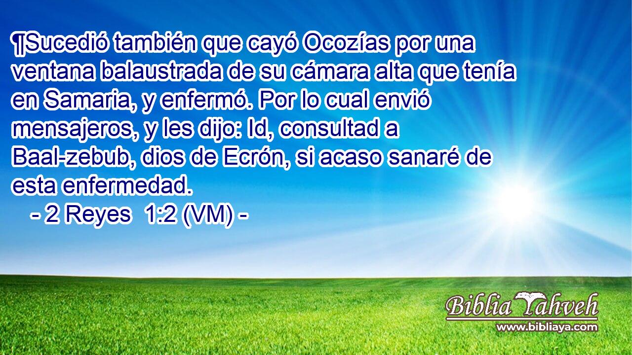  ¶Sucedió también que cayó Ocozías por una ventana balaustrada de su cámara alta que tenía en Samaria, y enfermó. Por lo cual envió mensajeros, y les dijo: Id, consultad a Baal-zebub, dios de Ecrón, si acaso sanaré de esta enfermedad. 