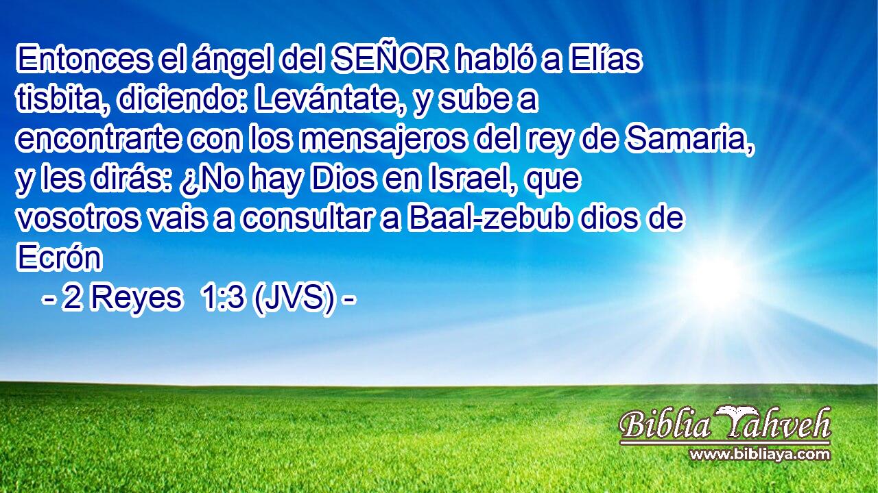 Entonces el ángel del SEÑOR habló a Elías tisbita, diciendo: Levántate, y sube a encontrarte con los mensajeros del rey de Samaria, y les dirás: ¿No hay Dios en Israel, que vosotros vais a consultar a Baal-zebub dios de Ecrón