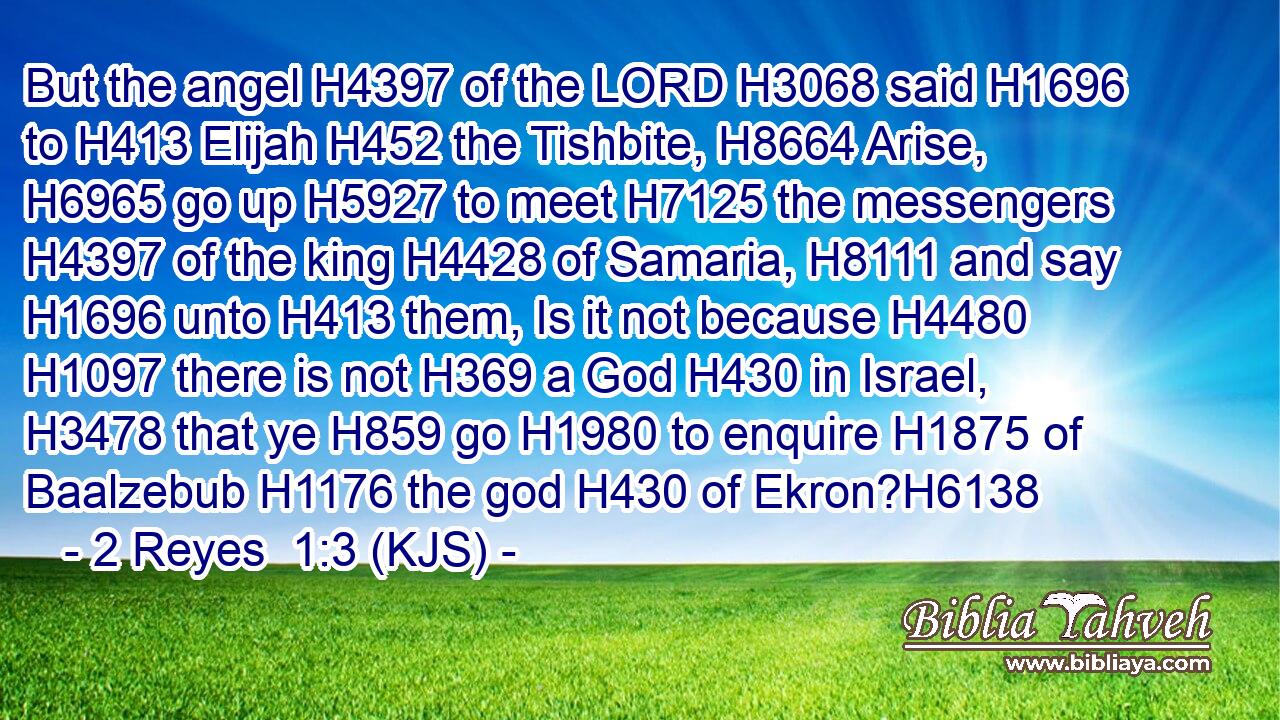 But the angel H4397 of the LORD H3068 said H1696 to H413 Elijah H452 the Tishbite, H8664 Arise, H6965 go up H5927 to meet H7125 the messengers H4397 of the king H4428 of Samaria, H8111 and say H1696 unto H413 them, Is it not because H4480  H1097 there is not H369 a God H430 in Israel, H3478 that ye H859 go H1980 to enquire H1875 of Baalzebub H1176 the god H430 of Ekron?H6138