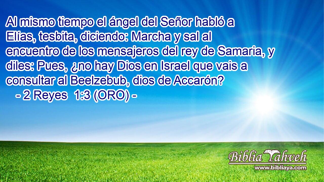  Al mismo tiempo el ángel del Señor habló a Elías, tesbita, diciendo: Marcha y sal al encuentro de los mensajeros del rey de Samaria, y diles: Pues, ¿no hay Dios en Israel que vais a consultar al Beelzebub, dios de Accarón? 