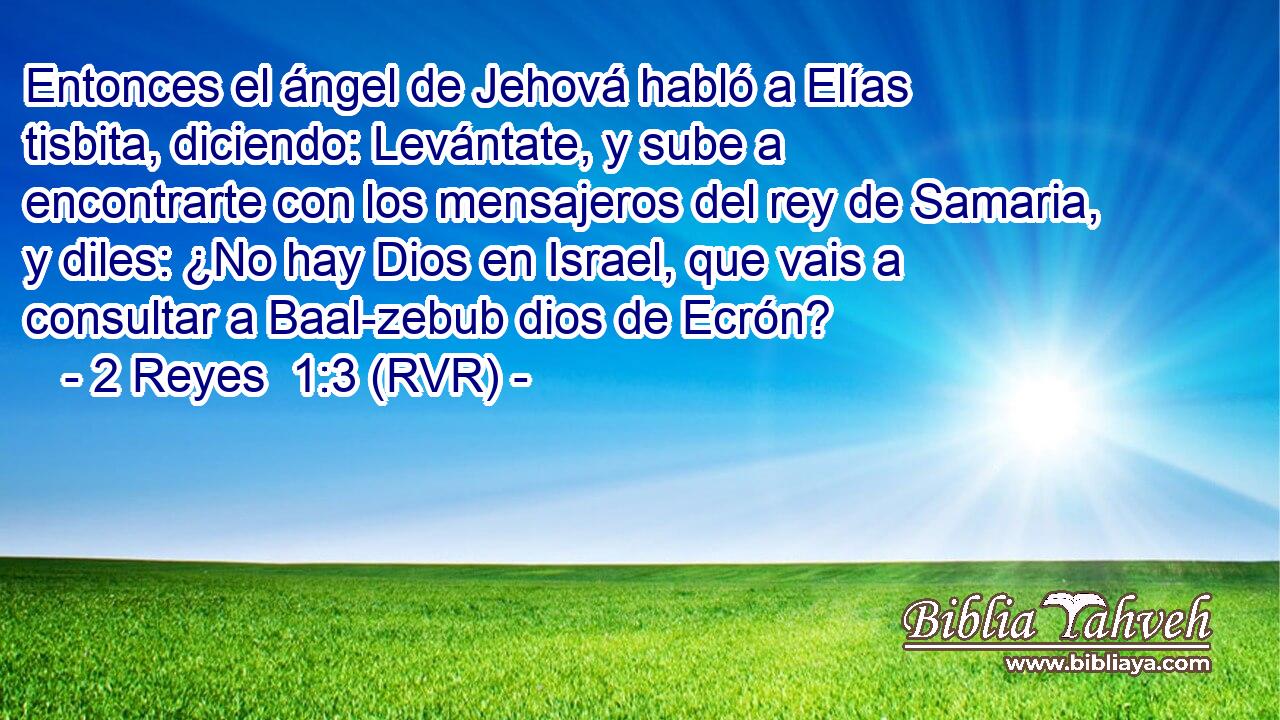 Entonces el ángel de Jehová habló a Elías tisbita, diciendo: Levántate, y sube a encontrarte con los mensajeros del rey de Samaria, y diles: ¿No hay Dios en Israel, que vais a consultar a Baal-zebub dios de Ecrón?