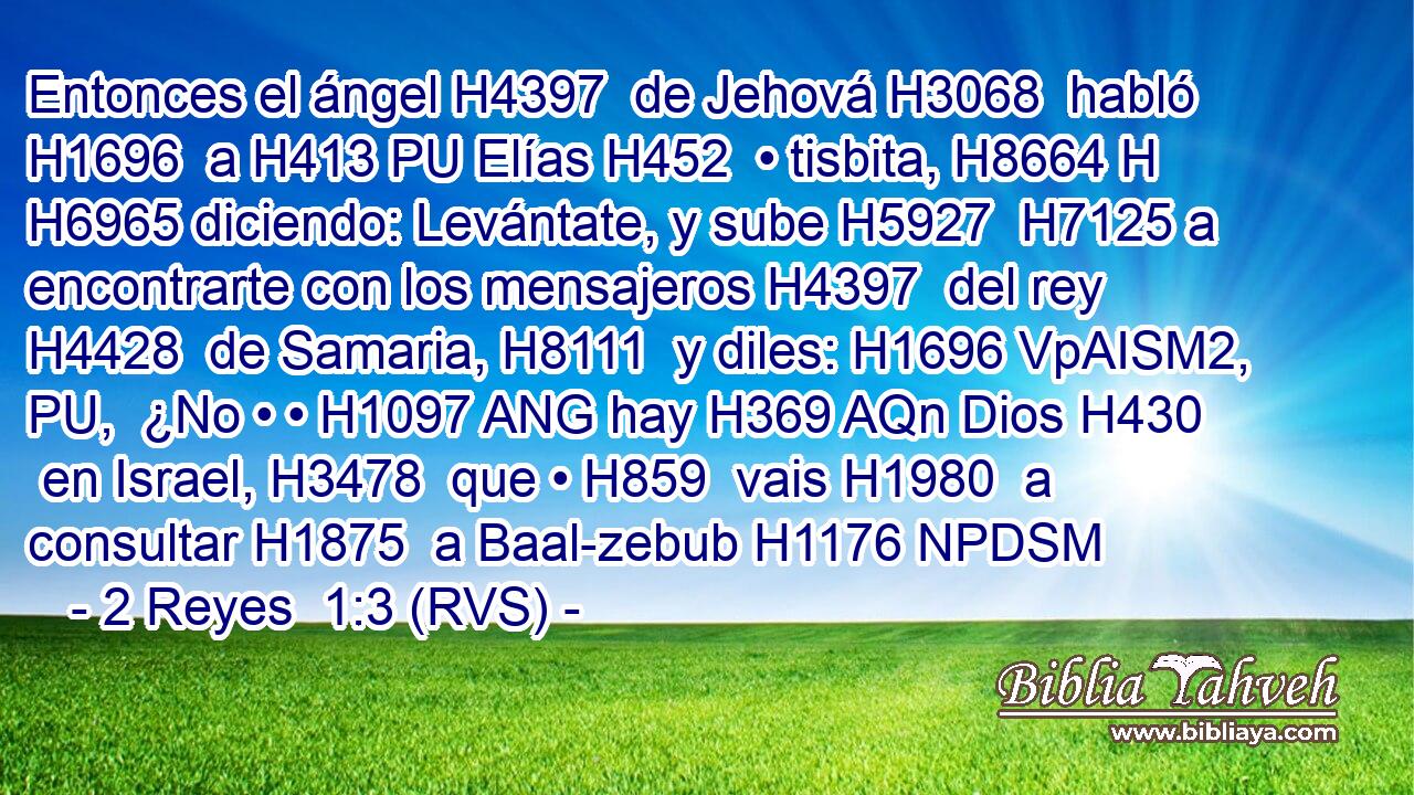 Entonces el ángel H4397  de Jehová H3068  habló H1696  a H413 PU Elías H452  • tisbita, H8664 H H6965 diciendo: Levántate, y sube H5927  H7125 a encontrarte con los mensajeros H4397  del rey H4428  de Samaria, H8111  y diles: H1696 VpAISM2, PU,  ¿No • • H1097 ANG hay H369 AQn Dios H430  en Israel, H3478  que • H859  vais H1980  a consultar H1875  a Baal-zebub H1176 NPDSM