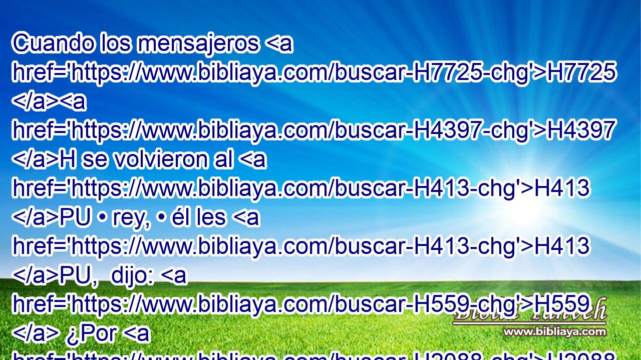 Cuando los mensajeros H7725 H4397 H se volvieron al H413 PU • rey, • él les H413 PU,  dijo: H559  ¿Por H2088  H7725 qué H4100 AIc os habéis vuelto? 