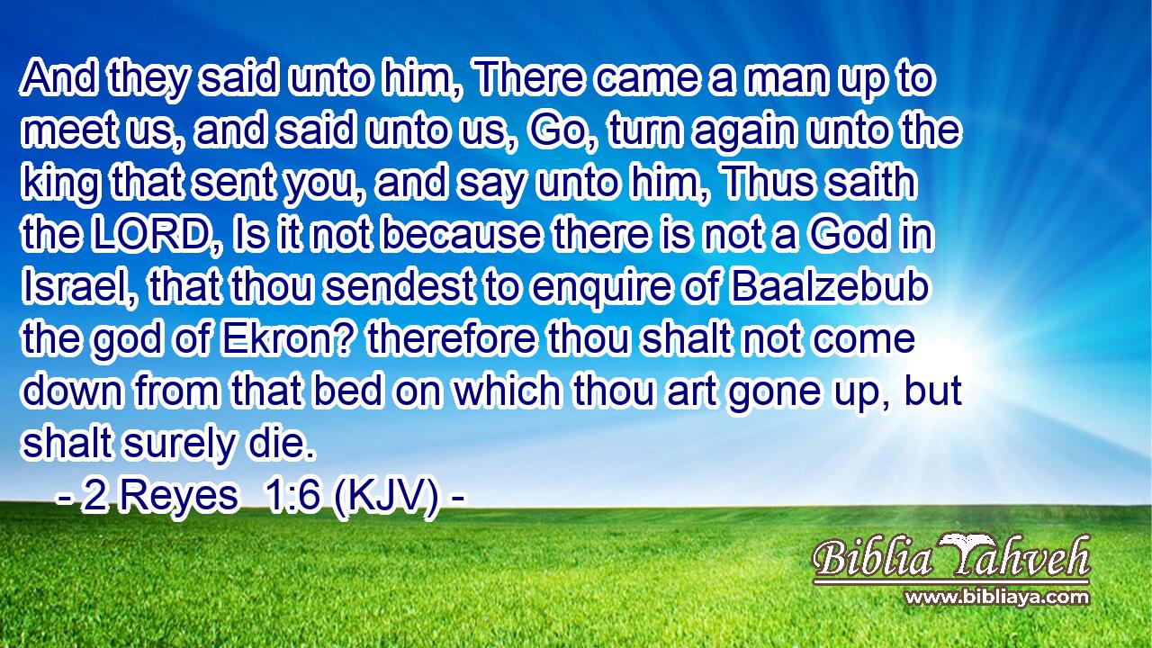 And they said unto him, There came a man up to meet us, and said unto us, Go, turn again unto the king that sent you, and say unto him, Thus saith the LORD, Is it not because there is not a God in Israel, that thou sendest to enquire of Baalzebub the god of Ekron? therefore thou shalt not come down from that bed on which thou art gone up, but shalt surely die.