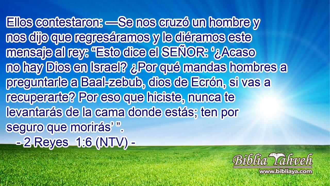 Ellos contestaron: —Se nos cruzó un hombre y nos dijo que regresáramos y le diéramos este mensaje al rey: “Esto dice el SEÑOR: ‘¿Acaso no hay Dios en Israel? ¿Por qué mandas hombres a preguntarle a Baal-zebub, dios de Ecrón, si vas a recuperarte? Por eso que hiciste, nunca te levantarás de la cama donde estás; ten por seguro que morirás’ ”.