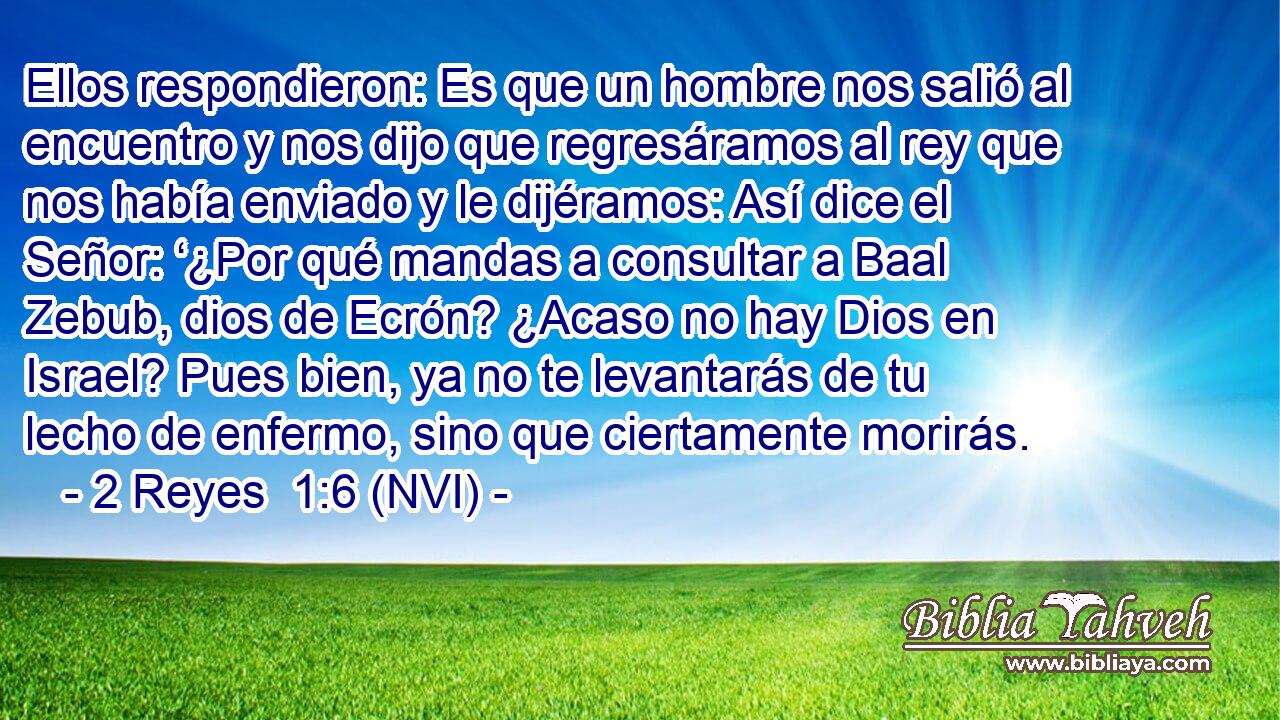  Ellos respondieron: Es que un hombre nos salió al encuentro y nos dijo que regresáramos al rey que nos había enviado y le dijéramos: Así dice el Señor: ‘¿Por qué mandas a consultar a Baal Zebub, dios de Ecrón? ¿Acaso no hay Dios en Israel? Pues bien, ya no te levantarás de tu lecho de enfermo, sino que ciertamente morirás. 