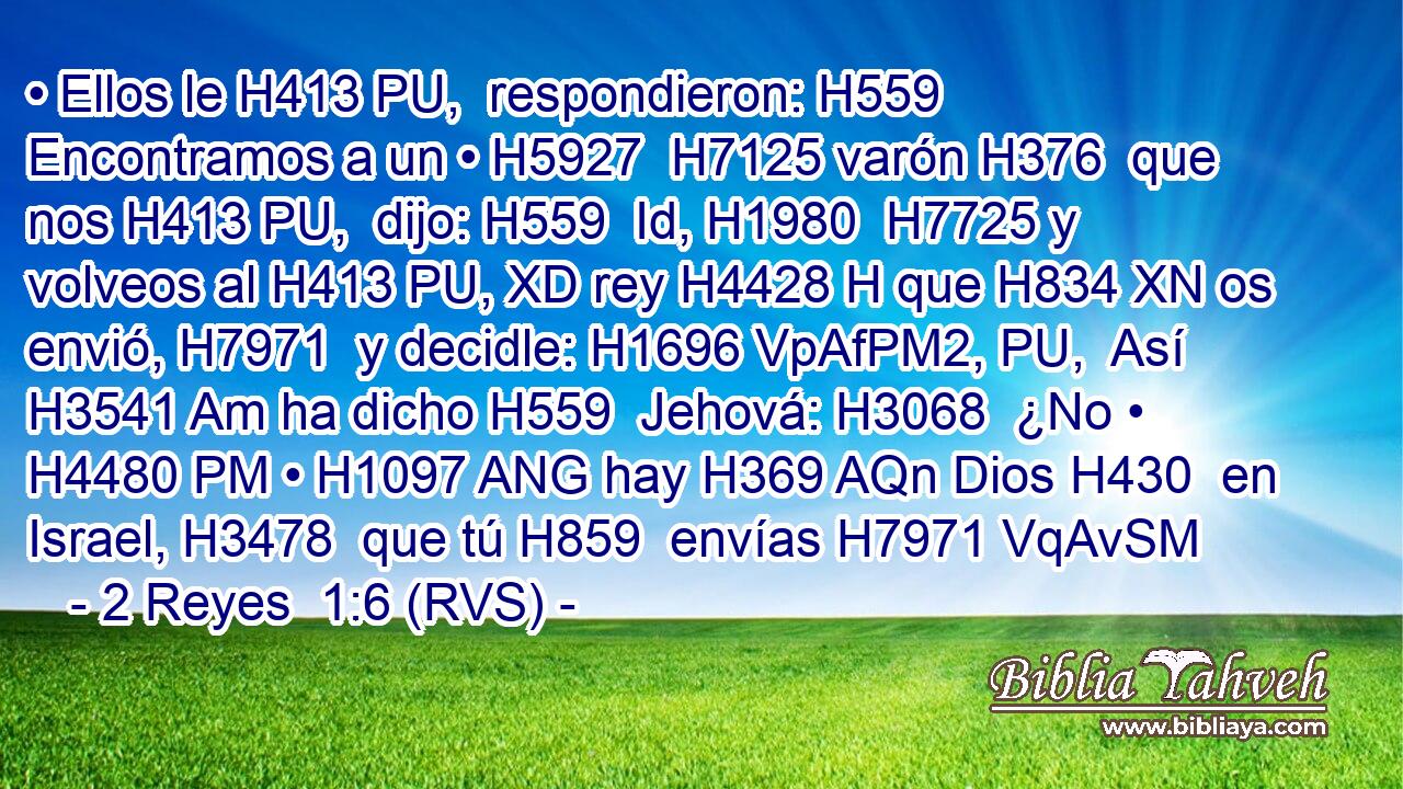 • Ellos le H413 PU,  respondieron: H559  Encontramos a un • H5927  H7125 varón H376  que nos H413 PU,  dijo: H559  Id, H1980  H7725 y volveos al H413 PU, XD rey H4428 H que H834 XN os envió, H7971  y decidle: H1696 VpAfPM2, PU,  Así H3541 Am ha dicho H559  Jehová: H3068  ¿No • H4480 PM • H1097 ANG hay H369 AQn Dios H430  en Israel, H3478  que tú H859  envías H7971 VqAvSM