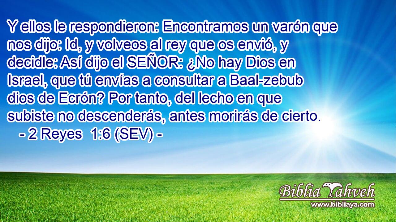 Y ellos le respondieron: Encontramos un varón que nos dijo: Id, y volveos al rey que os envió, y decidle: Así dijo el SEÑOR: ¿No hay Dios en Israel, que tú envías a consultar a Baal-zebub dios de Ecrón? Por tanto, del lecho en que subiste no descenderás, antes morirás de cierto.