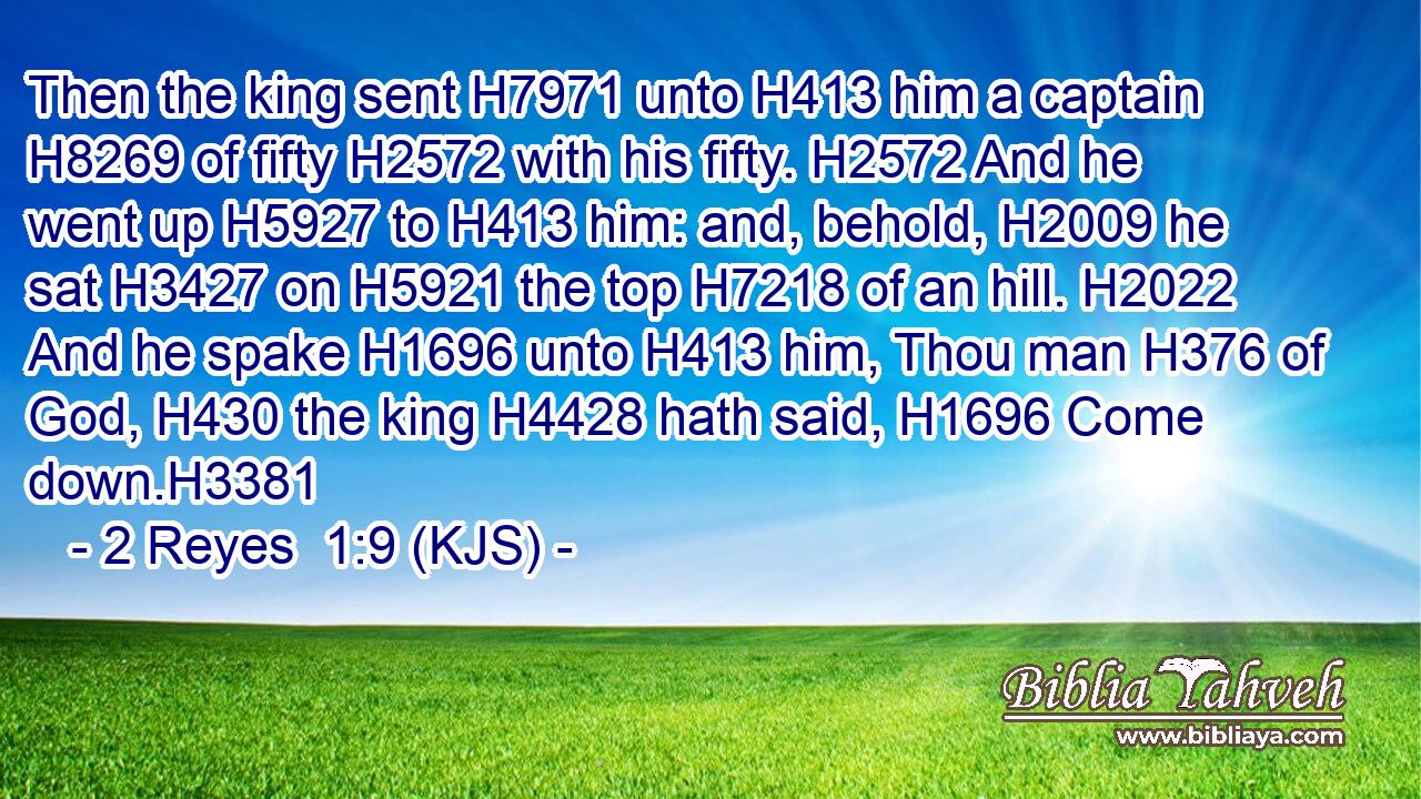 Then the king sent H7971 unto H413 him a captain H8269 of fifty H2572 with his fifty. H2572 And he went up H5927 to H413 him: and, behold, H2009 he sat H3427 on H5921 the top H7218 of an hill. H2022 And he spake H1696 unto H413 him, Thou man H376 of God, H430 the king H4428 hath said, H1696 Come down.H3381