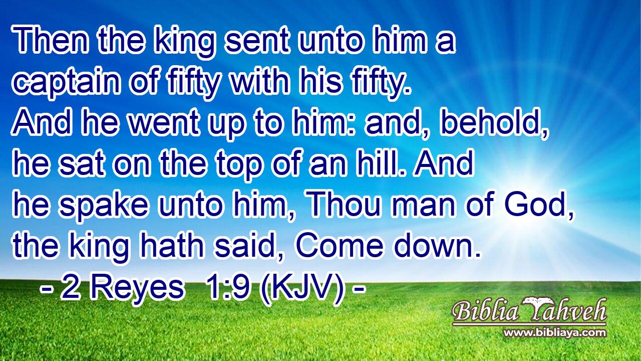 Then the king sent unto him a captain of fifty with his fifty. And he went up to him: and, behold, he sat on the top of an hill. And he spake unto him, Thou man of God, the king hath said, Come down.