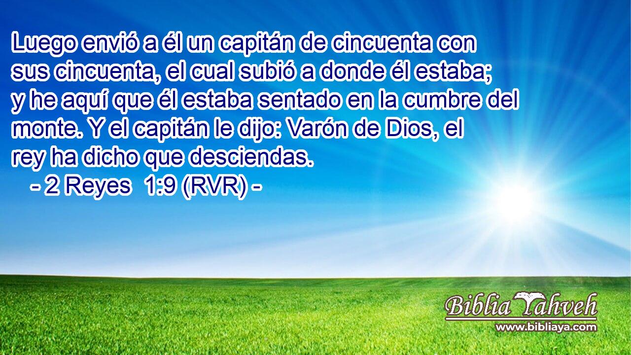 Luego envió a él un capitán de cincuenta con sus cincuenta, el cual subió a donde él estaba; y he aquí que él estaba sentado en la cumbre del monte. Y el capitán le dijo: Varón de Dios, el rey ha dicho que desciendas.