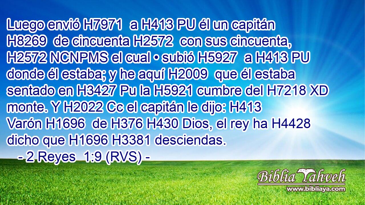 Luego envió H7971  a H413 PU él un capitán H8269  de cincuenta H2572  con sus cincuenta, H2572 NCNPMS el cual • subió H5927  a H413 PU donde él estaba; y he aquí H2009  que él estaba sentado en H3427 Pu la H5921 cumbre del H7218 XD monte. Y H2022 Cc el capitán le dijo: H413  Varón H1696  de H376 H430 Dios, el rey ha H4428 dicho que H1696 H3381 desciendas. 