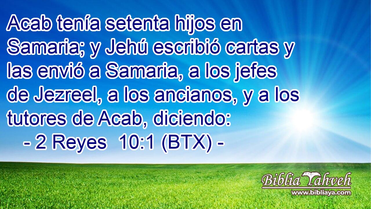Acab tenía setenta hijos en Samaria; y Jehú escribió cartas y las envió a Samaria, a los jefes de Jezreel, a los ancianos, y a los tutores de Acab, diciendo: