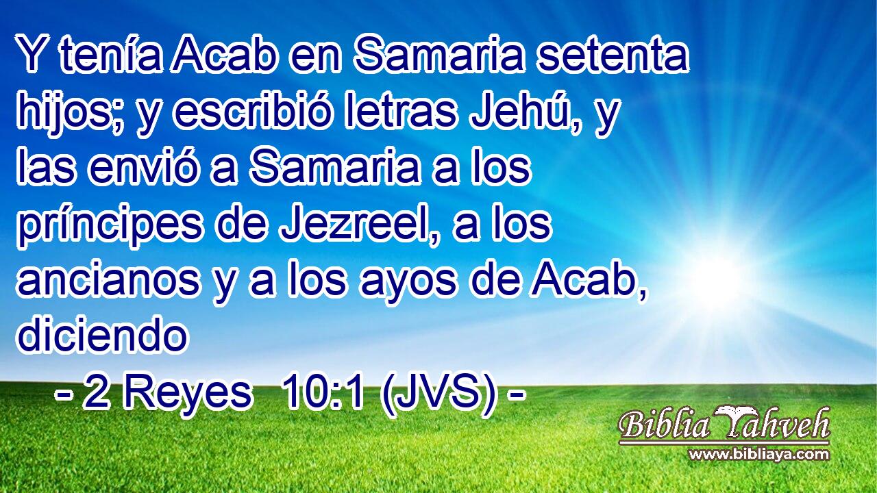 Y tenía Acab en Samaria setenta hijos; y escribió letras Jehú, y las envió a Samaria a los príncipes de Jezreel, a los ancianos y a los ayos de Acab, diciendo