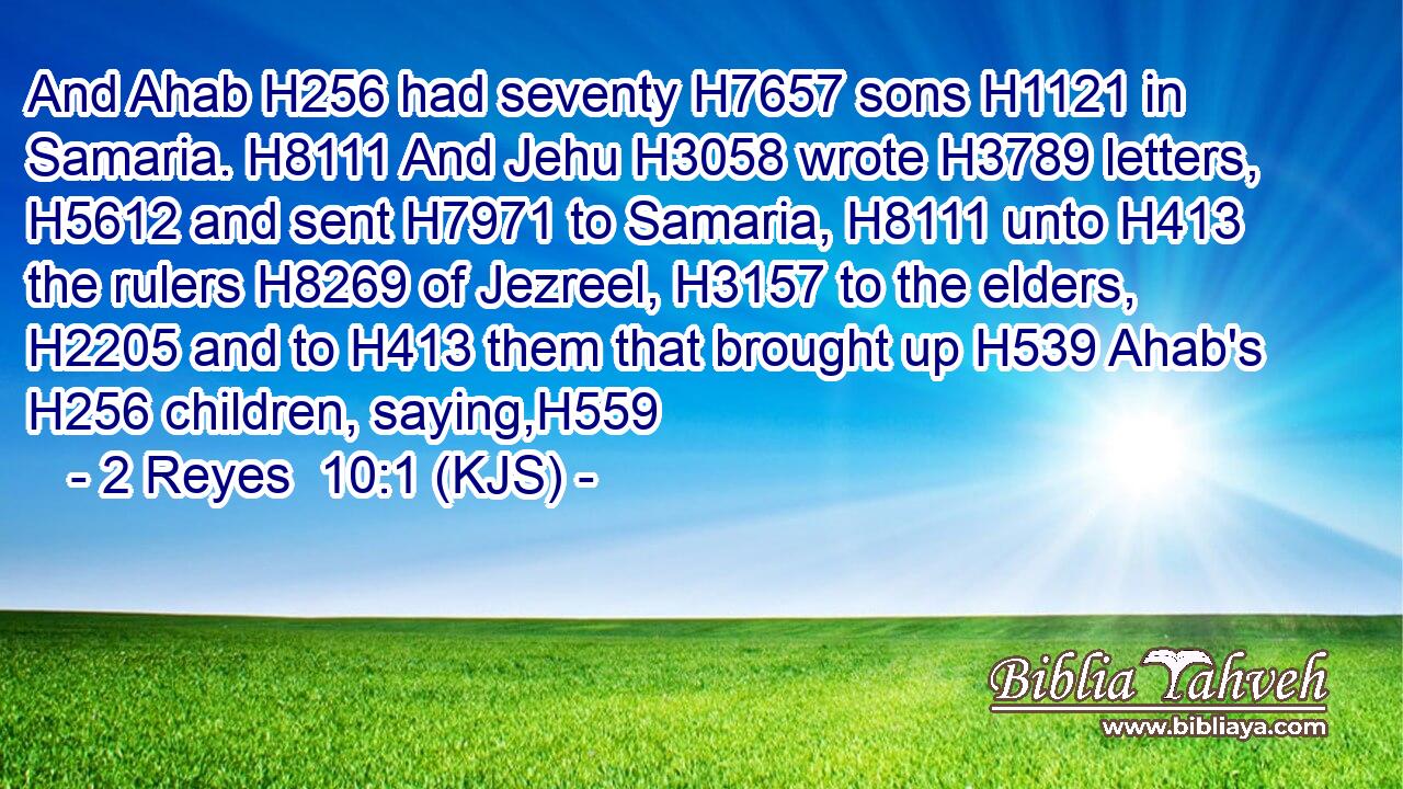 And Ahab H256 had seventy H7657 sons H1121 in Samaria. H8111 And Jehu H3058 wrote H3789 letters, H5612 and sent H7971 to Samaria, H8111 unto H413 the rulers H8269 of Jezreel, H3157 to the elders, H2205 and to H413 them that brought up H539 Ahab's H256 children, saying,H559