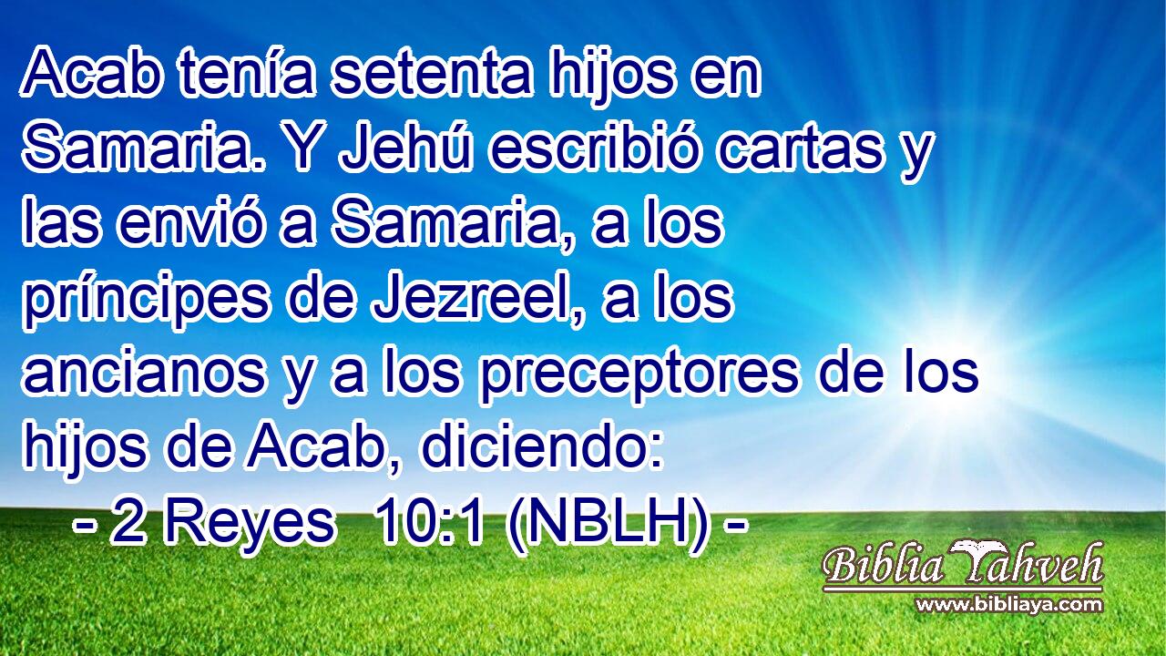  Acab tenía setenta hijos en Samaria. Y Jehú escribió cartas y las envió a Samaria, a los príncipes de Jezreel, a los ancianos y a los preceptores de los hijos de Acab, diciendo: 