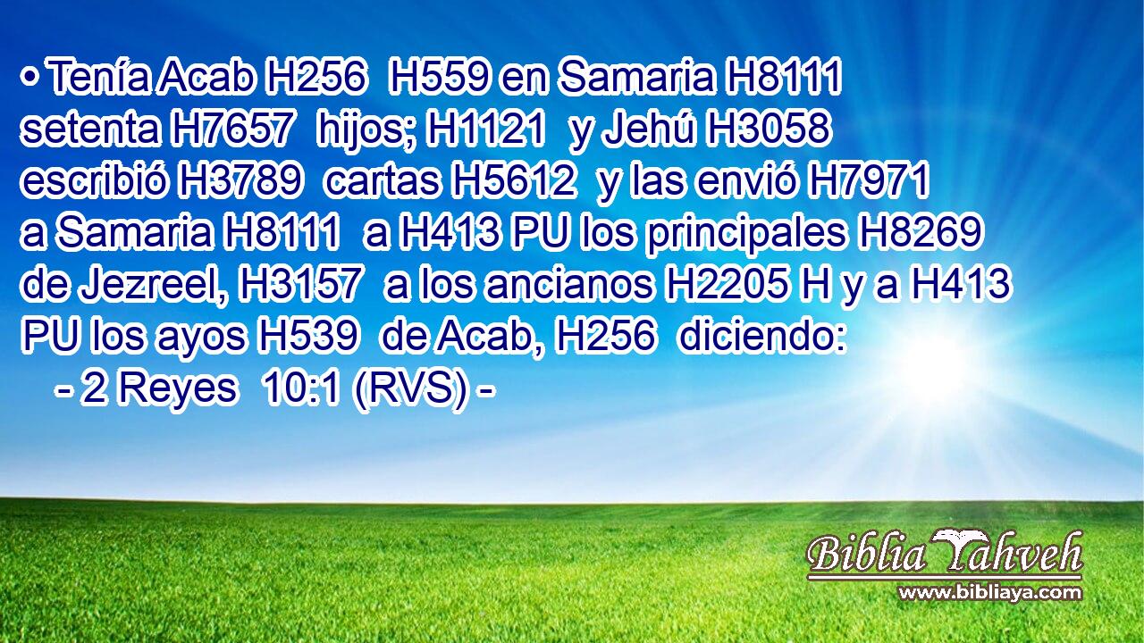 • Tenía Acab H256  H559 en Samaria H8111  setenta H7657  hijos; H1121  y Jehú H3058  escribió H3789  cartas H5612  y las envió H7971  a Samaria H8111  a H413 PU los principales H8269  de Jezreel, H3157  a los ancianos H2205 H y a H413 PU los ayos H539  de Acab, H256  diciendo: 