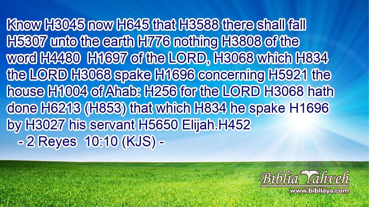 Know H3045 now H645 that H3588 there shall fall H5307 unto the earth H776 nothing H3808 of the word H4480  H1697 of the LORD, H3068 which H834 the LORD H3068 spake H1696 concerning H5921 the house H1004 of Ahab: H256 for the LORD H3068 hath done H6213 (H853) that which H834 he spake H1696 by H3027 his servant H5650 Elijah.H452