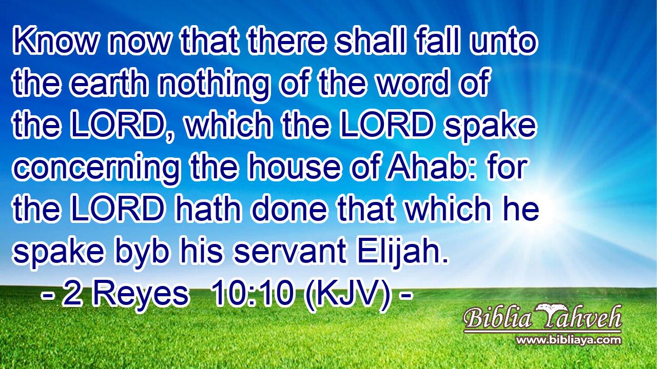Know now that there shall fall unto the earth nothing of the word of the LORD, which the LORD spake concerning the house of Ahab: for the LORD hath done that which he spake byb his servant Elijah.