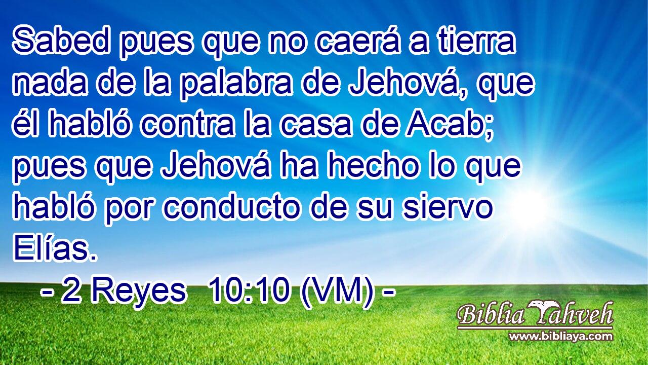  Sabed pues que no caerá a tierra nada de la palabra de Jehová, que él habló contra la casa de Acab; pues que Jehová ha hecho lo que habló por conducto de su siervo Elías. 