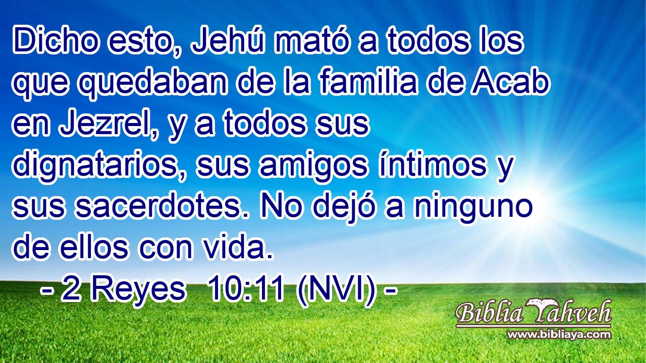  Dicho esto, Jehú mató a todos los que quedaban de la familia de Acab en Jezrel, y a todos sus dignatarios, sus amigos íntimos y sus sacerdotes. No dejó a ninguno de ellos con vida. 