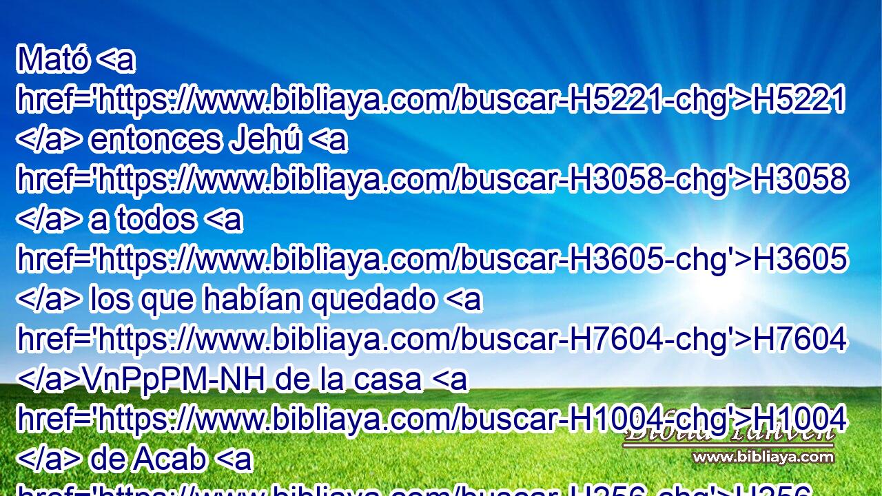Mató H5221  entonces Jehú H3058  a todos H3605  los que habían quedado H7604 VnPpPM-NH de la casa H1004  de Acab H256  en Jezreel, H3157  a todos H3605  sus príncipes, H1419  a todos sus familiares, H3045  y a sus sacerdotes, H3548  hasta H5704 PD H1115 que no H1097 ANG quedó H7604  • • ninguno. H8300  