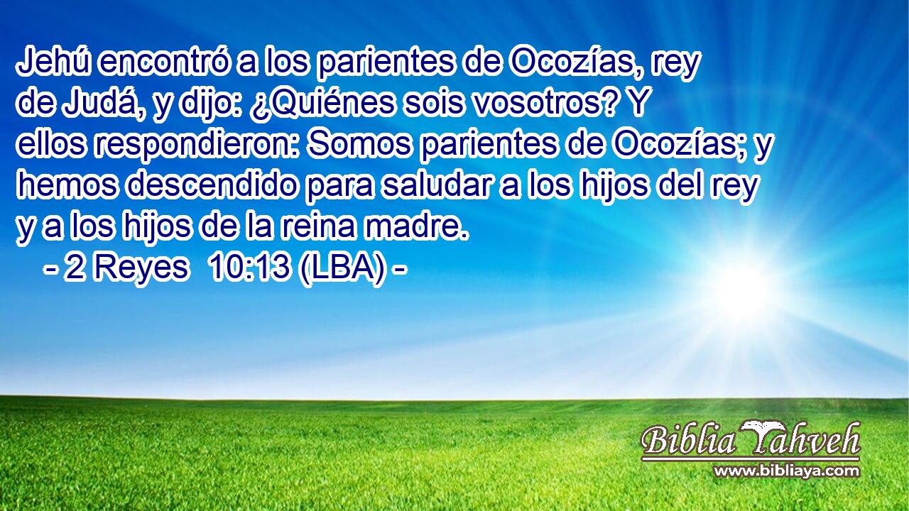 Jehú encontró a los parientes de Ocozías, rey de Judá, y dijo: ¿Quiénes sois vosotros? Y ellos respondieron: Somos parientes de Ocozías; y hemos descendido para saludar a los hijos del rey y a los hijos de la reina madre.