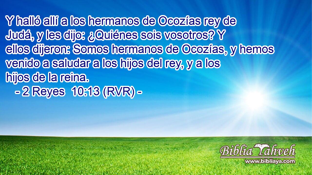 Y halló allí a los hermanos de Ocozías rey de Judá, y les dijo: ¿Quiénes sois vosotros? Y ellos dijeron: Somos hermanos de Ocozías, y hemos venido a saludar a los hijos del rey, y a los hijos de la reina.