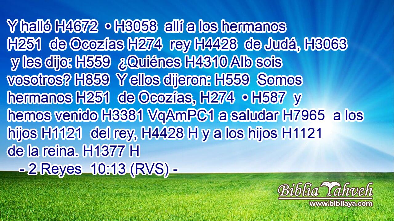 Y halló H4672  • H3058  allí a los hermanos H251  de Ocozías H274  rey H4428  de Judá, H3063  y les dijo: H559  ¿Quiénes H4310 AIb sois vosotros? H859  Y ellos dijeron: H559  Somos hermanos H251  de Ocozías, H274  • H587  y hemos venido H3381 VqAmPC1 a saludar H7965  a los hijos H1121  del rey, H4428 H y a los hijos H1121  de la reina. H1377 H 
