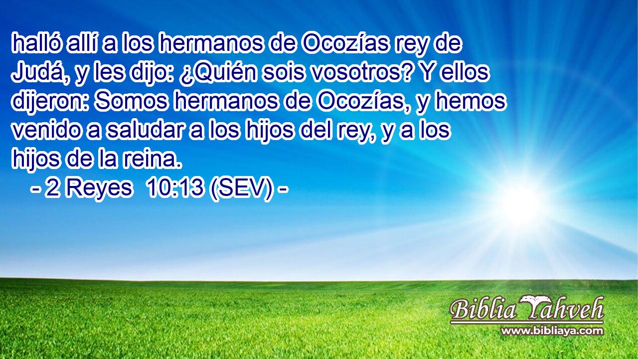 halló allí a los hermanos de Ocozías rey de Judá, y les dijo: ¿Quién sois vosotros? Y ellos dijeron: Somos hermanos de Ocozías, y hemos venido a saludar a los hijos del rey, y a los hijos de la reina.
