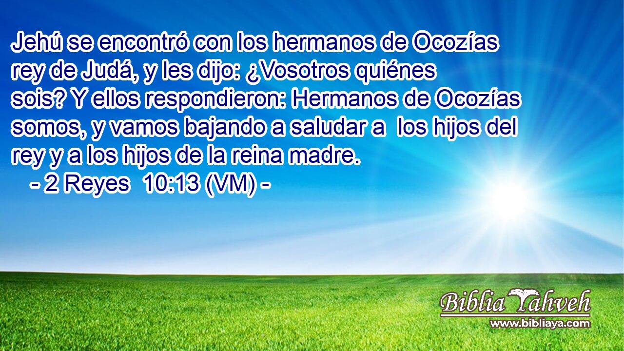  Jehú se encontró con los hermanos de Ocozías rey de Judá, y les dijo: ¿Vosotros quiénes sois? Y ellos respondieron: Hermanos de Ocozías somos, y vamos bajando a saludar a  los hijos del rey y a los hijos de la reina madre. 