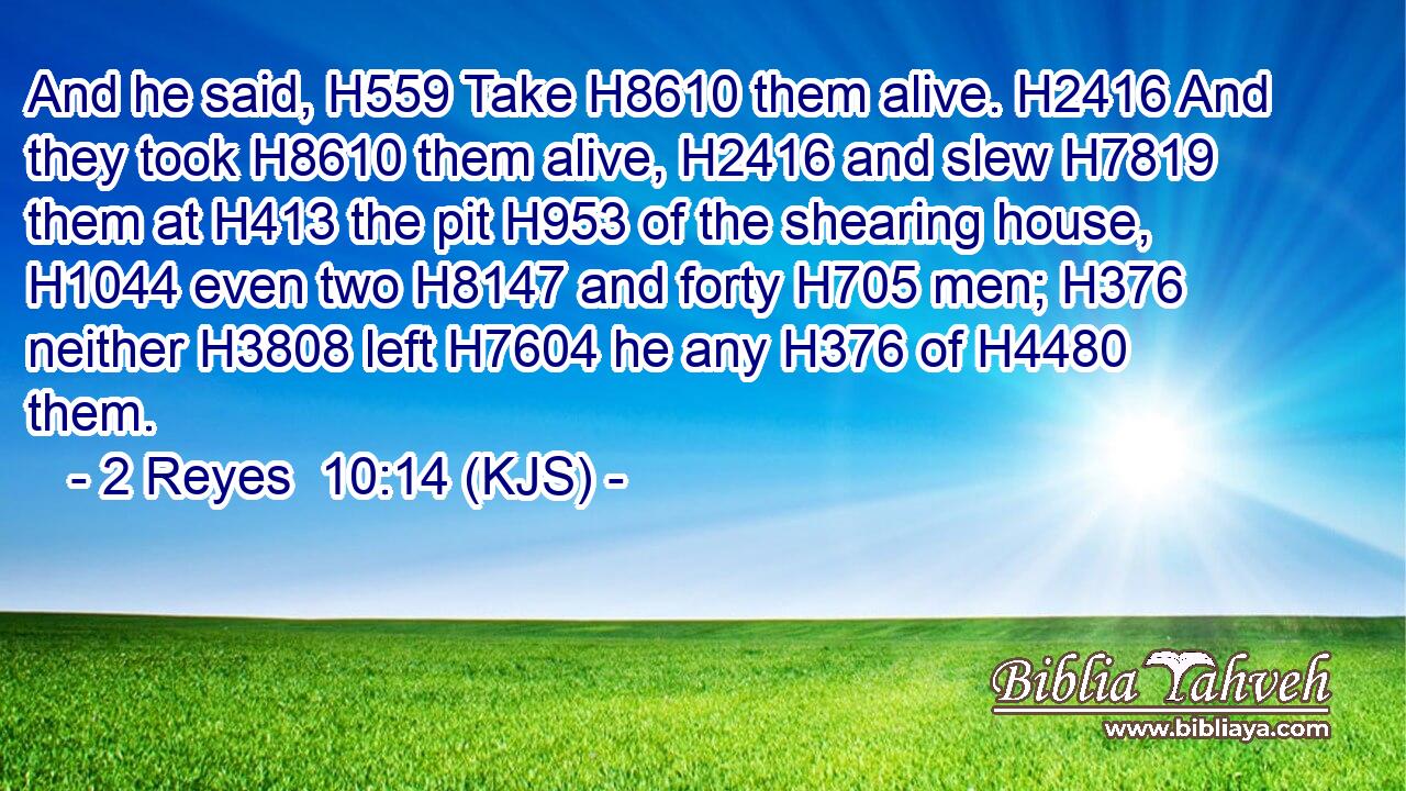 And he said, H559 Take H8610 them alive. H2416 And they took H8610 them alive, H2416 and slew H7819 them at H413 the pit H953 of the shearing house, H1044 even two H8147 and forty H705 men; H376 neither H3808 left H7604 he any H376 of H4480 them.