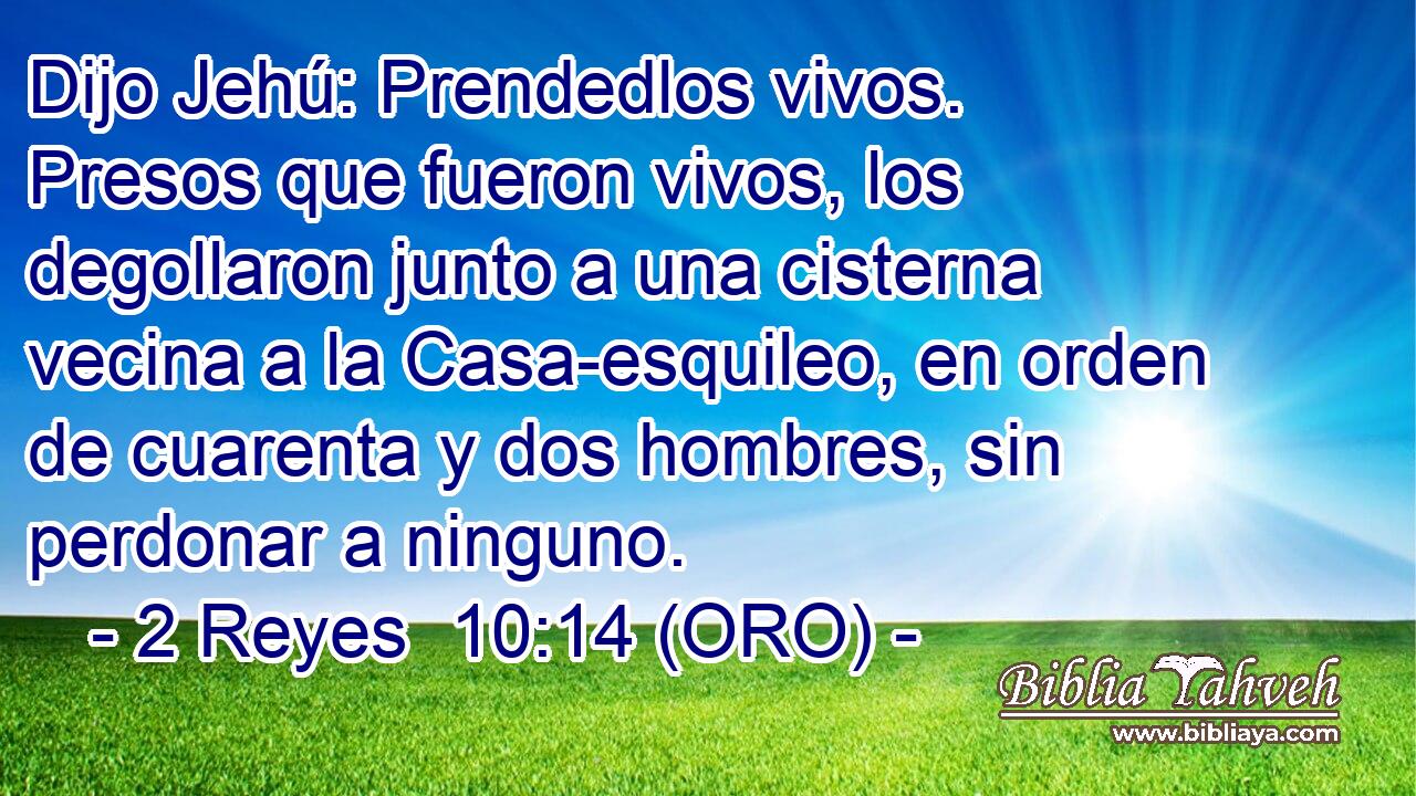  Dijo Jehú: Prendedlos vivos. Presos que fueron vivos, los degollaron junto a una cisterna vecina a la Casa-esquileo, en orden de cuarenta y dos hombres, sin perdonar a ninguno. 