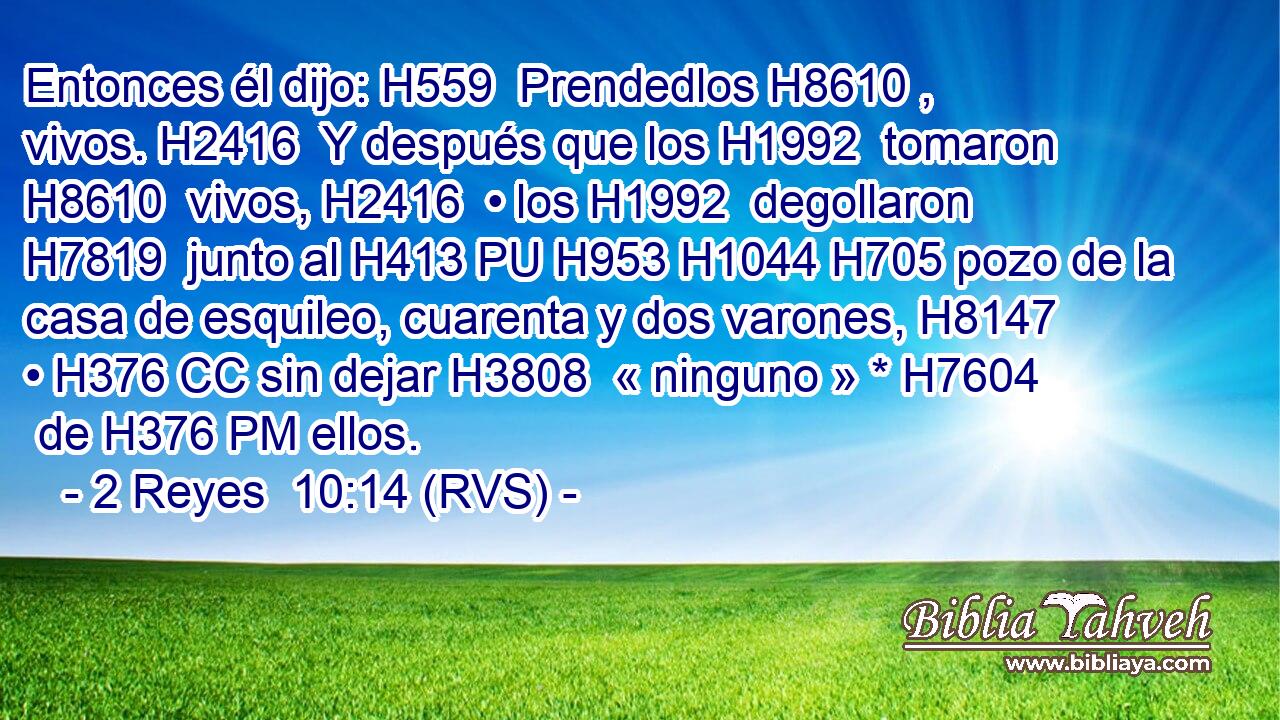 Entonces él dijo: H559  Prendedlos H8610 ,  vivos. H2416  Y después que los H1992  tomaron H8610  vivos, H2416  • los H1992  degollaron H7819  junto al H413 PU H953 H1044 H705 pozo de la casa de esquileo, cuarenta y dos varones, H8147  • H376 CC sin dejar H3808  « ninguno » * H7604  de H376 PM ellos. 