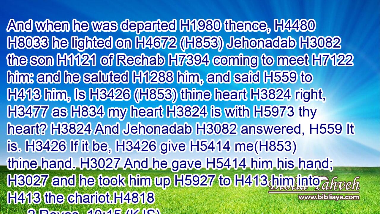 And when he was departed H1980 thence, H4480  H8033 he lighted on H4672 (H853) Jehonadab H3082 the son H1121 of Rechab H7394 coming to meet H7122 him: and he saluted H1288 him, and said H559 to H413 him, Is H3426 (H853) thine heart H3824 right, H3477 as H834 my heart H3824 is with H5973 thy heart? H3824 And Jehonadab H3082 answered, H559 It is. H3426 If it be, H3426 give H5414 me(H853) thine hand. H3027 And he gave H5414 him his hand; H3027 and he took him up H5927 to H413 him into H413 the chariot.H4818