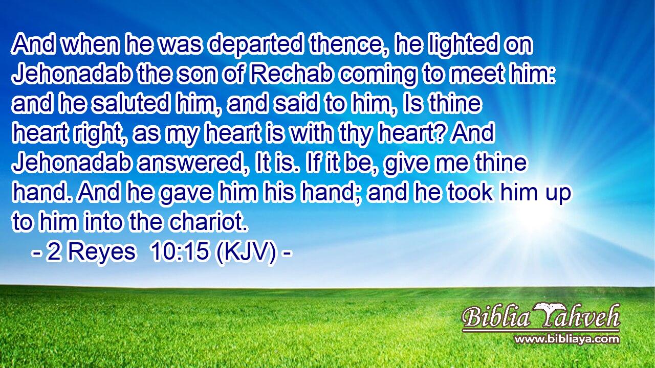 And when he was departed thence, he lighted on Jehonadab the son of Rechab coming to meet him: and he saluted him, and said to him, Is thine heart right, as my heart is with thy heart? And Jehonadab answered, It is. If it be, give me thine hand. And he gave him his hand; and he took him up to him into the chariot.
